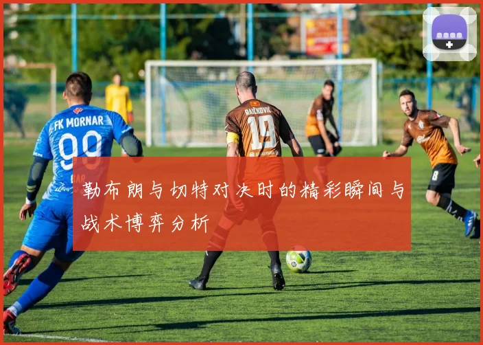 勒布朗与切特对决时的精彩瞬间与战术博弈分析