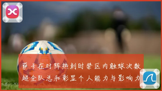 萨卡在对阵热刺时禁区内触球次数超全队总和彰显个人能力与影响力