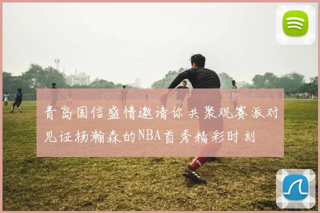 青岛国信盛情邀请你共聚观赛派对见证杨瀚森的NBA首秀精彩时刻