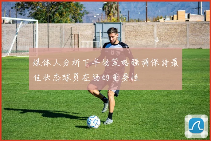 媒体人分析下半场策略强调保持最佳状态球员在场的重要性