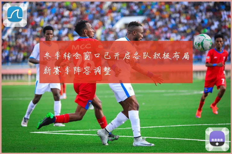 冬季转会窗口已开启各队积极布局新赛季阵容调整