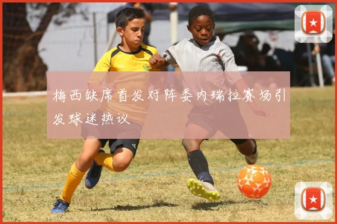 梅西缺席首发对阵委内瑞拉赛场引发球迷热议