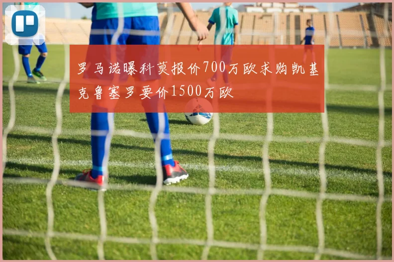 罗马诺曝科莫报价700万欧求购凯基克鲁塞罗要价1500万欧