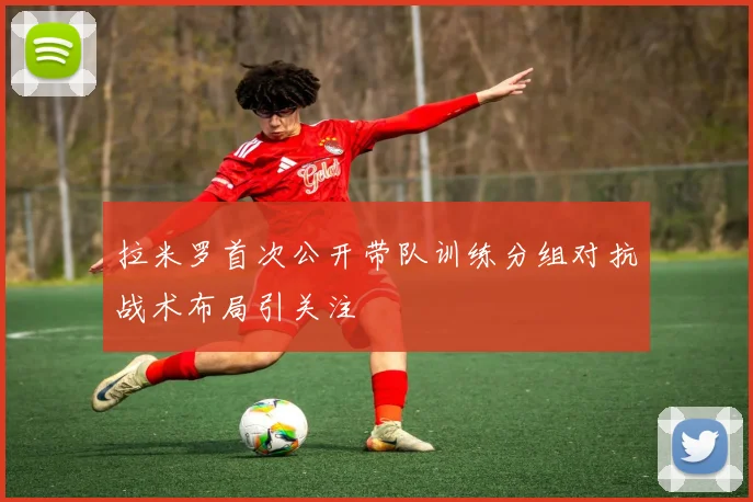 拉米罗首次公开带队训练分组对抗战术布局引关注