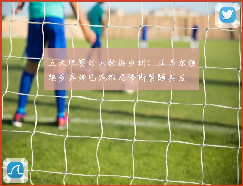五大联赛过人数据分析：亚马尔领跑多库姆巴佩维尼修斯紧随其后