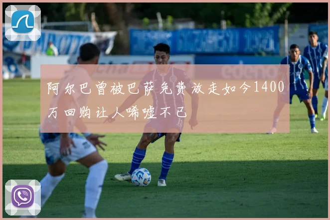 阿尔巴曾被巴萨免费放走如今1400万回购让人唏嘘不已