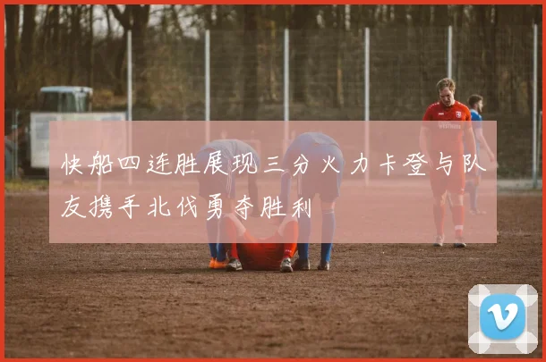快船四连胜展现三分火力卡登与队友携手北伐勇夺胜利