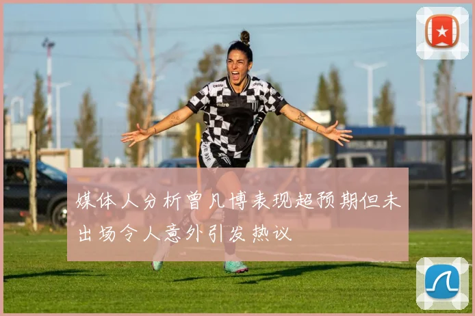 媒体人分析曾凡博表现超预期但未出场令人意外引发热议