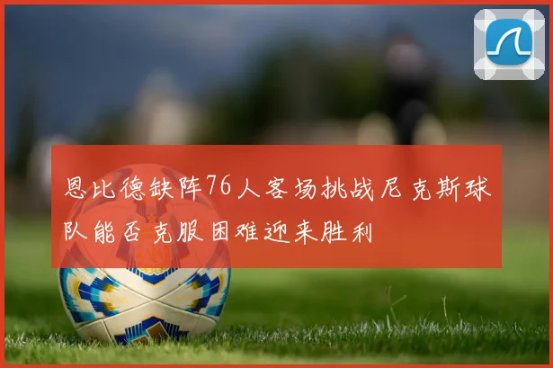 恩比德缺阵76人客场挑战尼克斯球队能否克服困难迎来胜利
