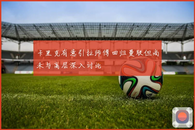 卡里克有意引拉师傅回归曼联但尚未与高层深入讨论