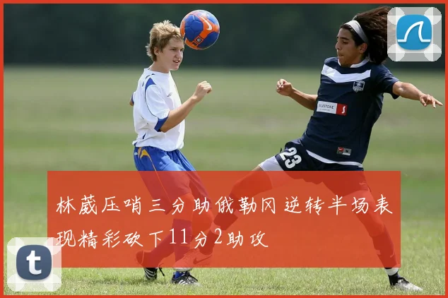 林葳压哨三分助俄勒冈逆转半场表现精彩砍下11分2助攻