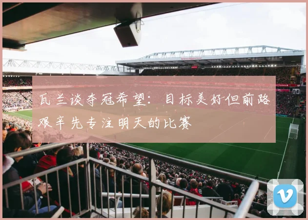 瓦兰谈夺冠希望：目标美好但前路艰辛先专注明天的比赛