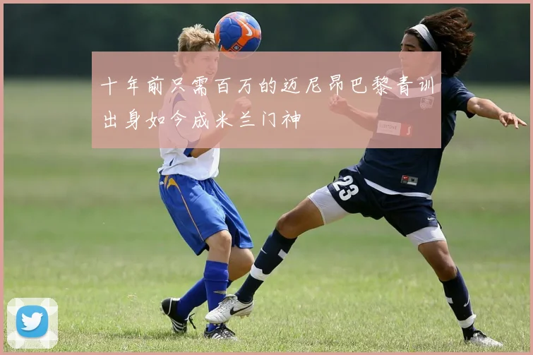 十年前只需百万的迈尼昂巴黎青训出身如今成米兰门神