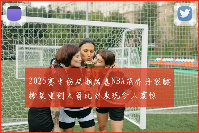 2025赛季伤病潮席卷NBA范乔丹跟腱撕裂重创火箭比尔表现令人震惊
