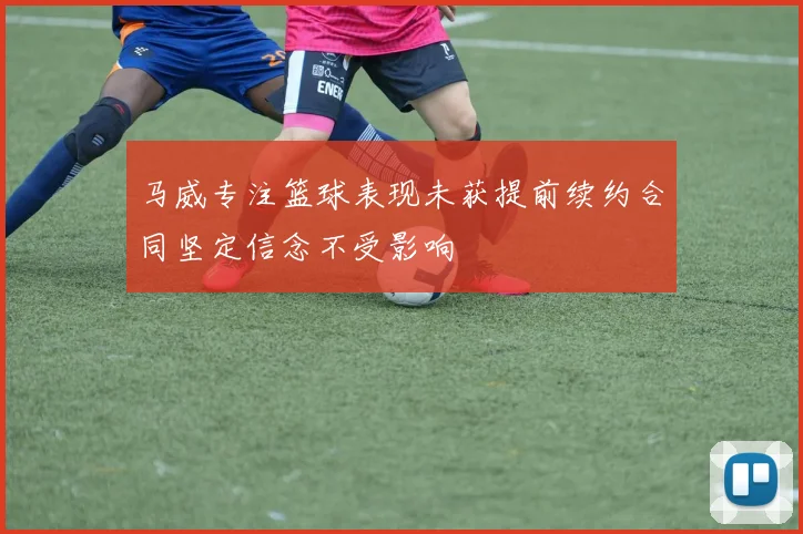 马威专注篮球表现未获提前续约合同坚定信念不受影响