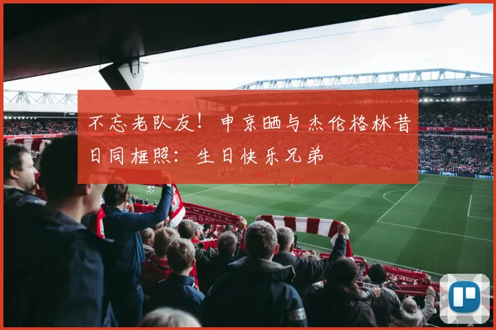 不忘老队友！申京晒与杰伦格林昔日同框照：生日快乐兄弟