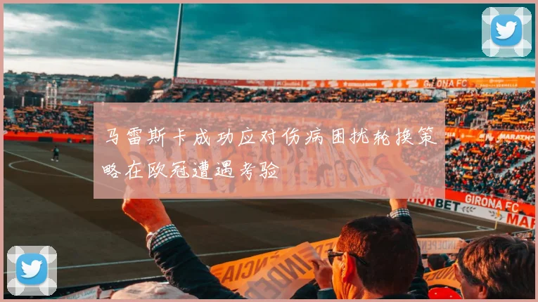 马雷斯卡成功应对伤病困扰轮换策略在欧冠遭遇考验