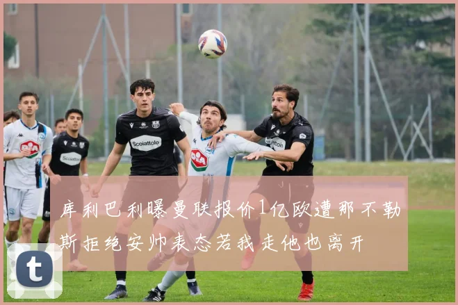 库利巴利曝曼联报价1亿欧遭那不勒斯拒绝安帅表态若我走他也离开