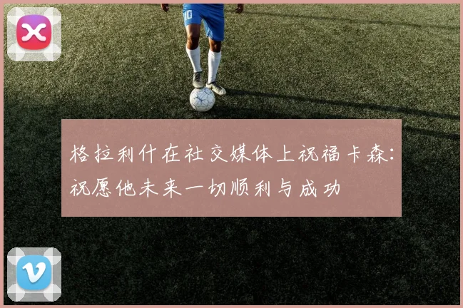 格拉利什在社交媒体上祝福卡森：祝愿他未来一切顺利与成功