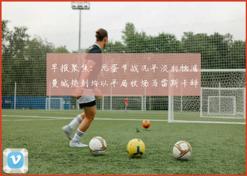早报聚焦：元蛋节战况平淡利物浦曼城热刺均以平局收场马雷斯卡辞职引发关注