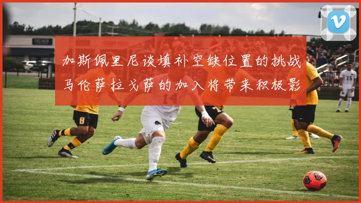 加斯佩里尼谈填补空缺位置的挑战马伦萨拉戈萨的加入将带来积极影响