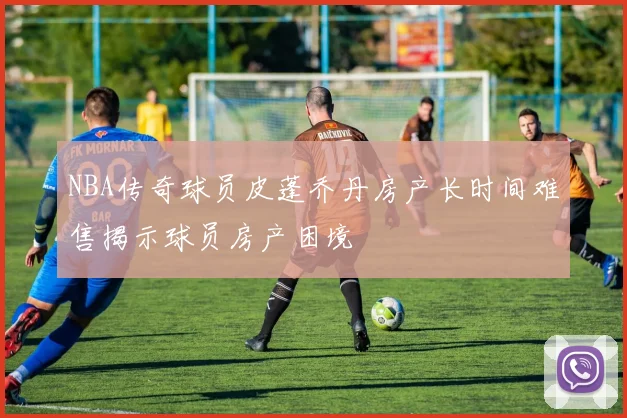 NBA传奇球员皮蓬乔丹房产长时间难售揭示球员房产困境