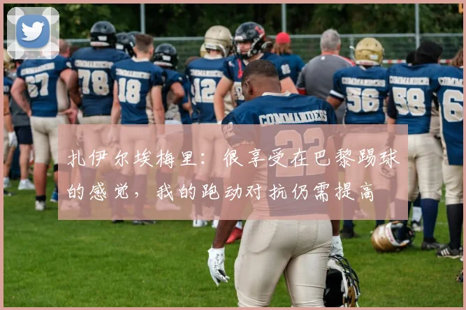 扎伊尔埃梅里：很享受在巴黎踢球的感觉，我的跑动对抗仍需提高