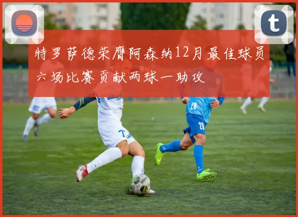 特罗萨德荣膺阿森纳12月最佳球员六场比赛贡献两球一助攻