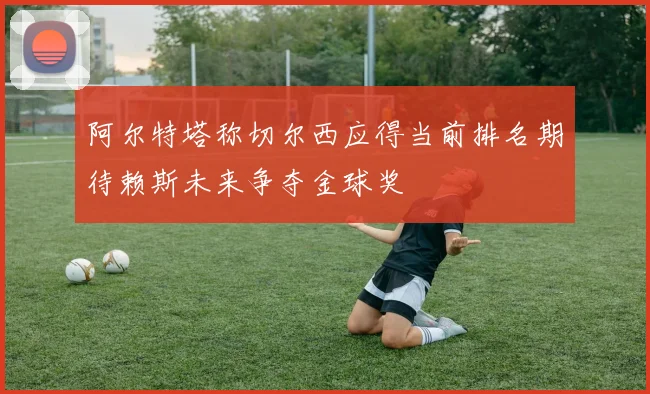 阿尔特塔称切尔西应得当前排名期待赖斯未来争夺金球奖