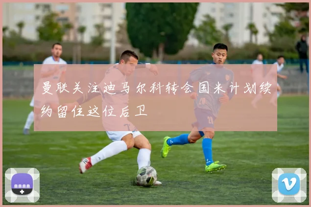 曼联关注迪马尔科转会国米计划续约留住这位后卫