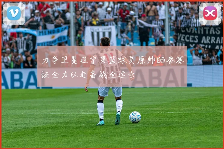 力争卫冕辽宁男篮球员原帅晒参赛证全力以赴备战全运会