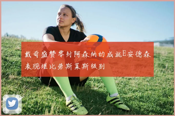 戴奇盛赞零封阿森纳的成就E安德森表现堪比劳斯莱斯级别