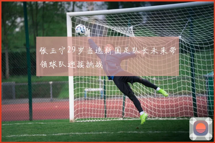 张玉宁29岁当选新国足队长未来带领球队迎接挑战